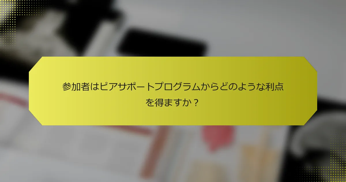 参加者はピアサポートプログラムからどのような利点を得ますか？
