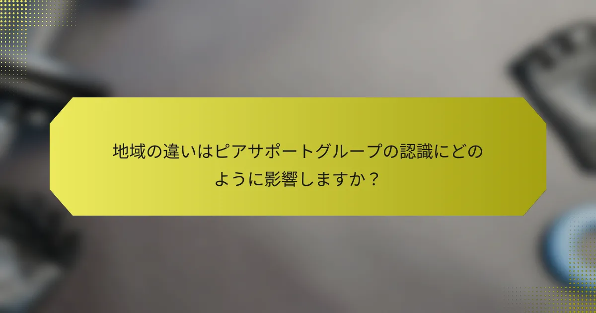地域の違いはピアサポートグループの認識にどのように影響しますか？