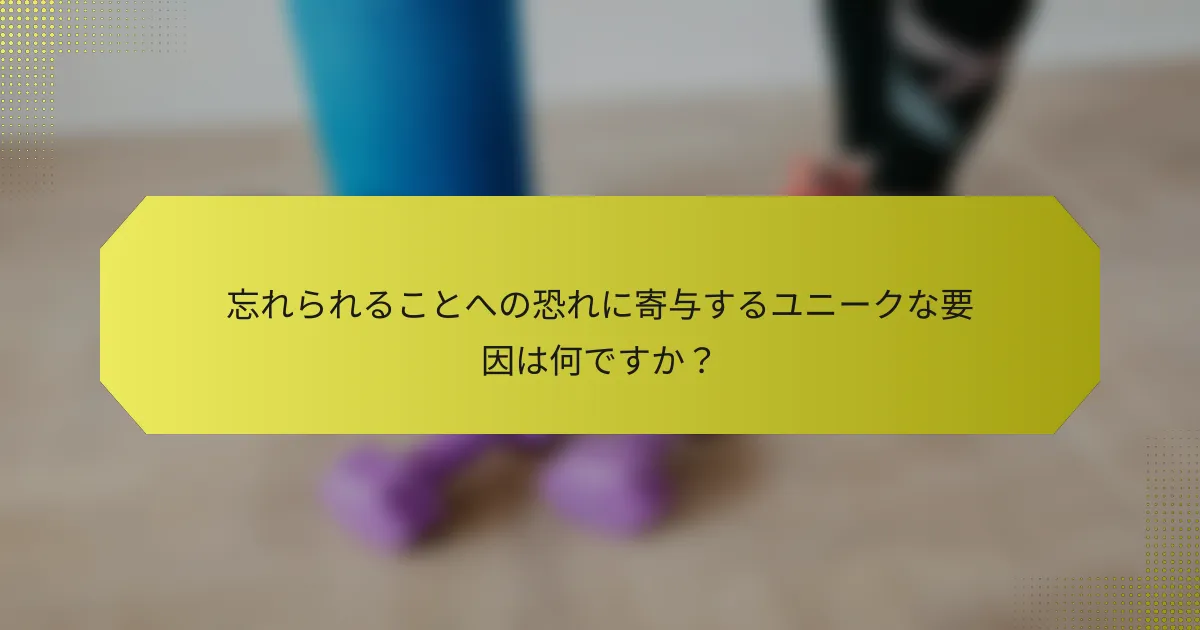 忘れられることへの恐れに寄与するユニークな要因は何ですか？
